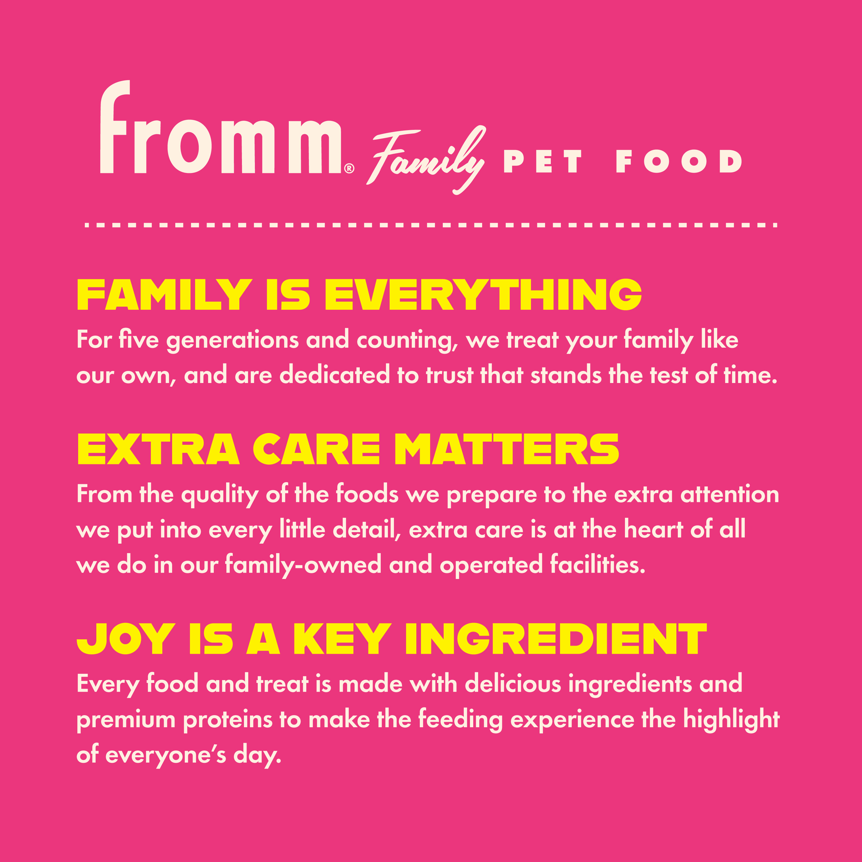 Fromm Family Pet Food. Family is everything. Extra care matters. Joy is a key ingredient.