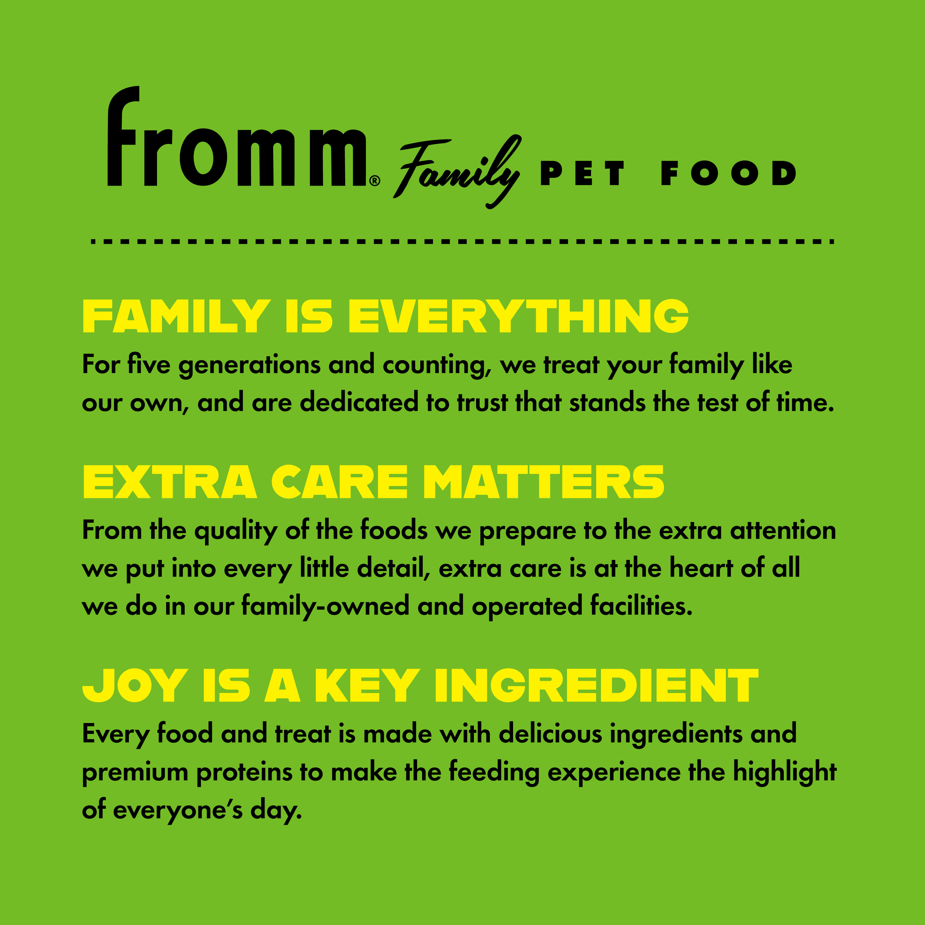 Fromm Family Pet Food. Family is everything. Extra care matters. Joy is a key ingredient.